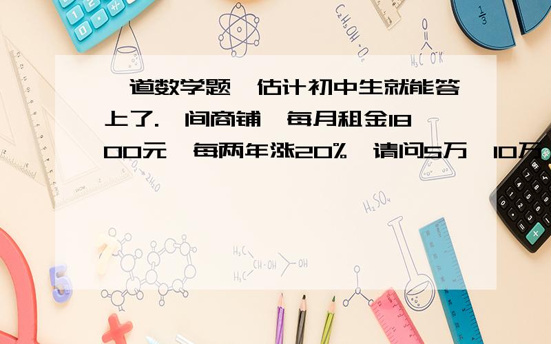 一道数学题,估计初中生就能答上了.一间商铺,每月租金1800元,每两年涨20%,请问5万,10万,15万,25万分别最多能租几年几个月?