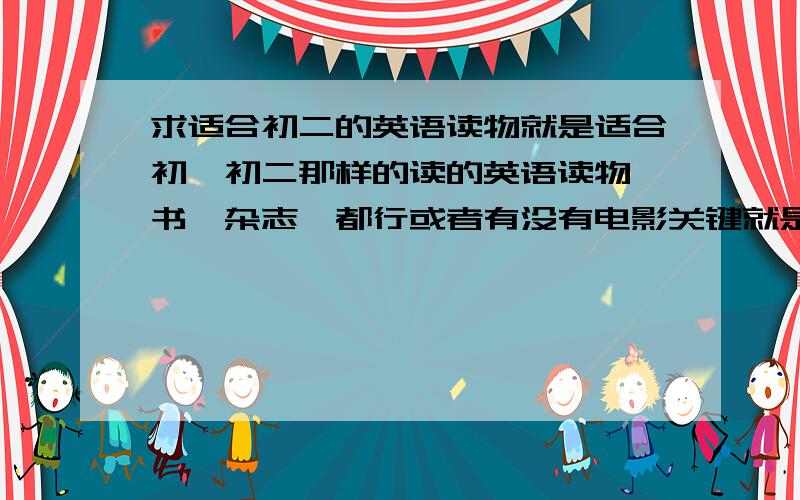 求适合初二的英语读物就是适合初一初二那样的读的英语读物,书,杂志,都行或者有没有电影关键就是要看得懂的,新词汇不用太多,不过也要有就是了,语法什么的不要太难,要求看得懂并且会学