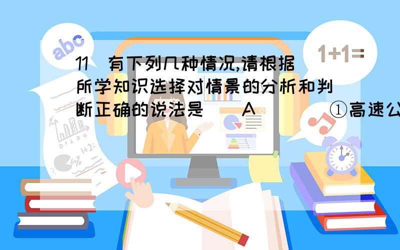 11．有下列几种情况,请根据所学知识选择对情景的分析和判断正确的说法是（　A　）　　①高速公路上沿直线高速行驶的轿车为避免事故紧急刹车；②点火后即将升空的火箭； ③太空的空