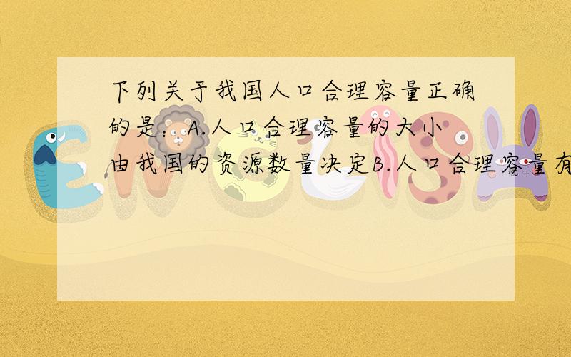 下列关于我国人口合理容量正确的是：A.人口合理容量的大小由我国的资源数量决定B.人口合理容量有较大的确定性和稳定性C.10亿人口是我国人口的合理容量D.人口合理容量会随着科技的发展