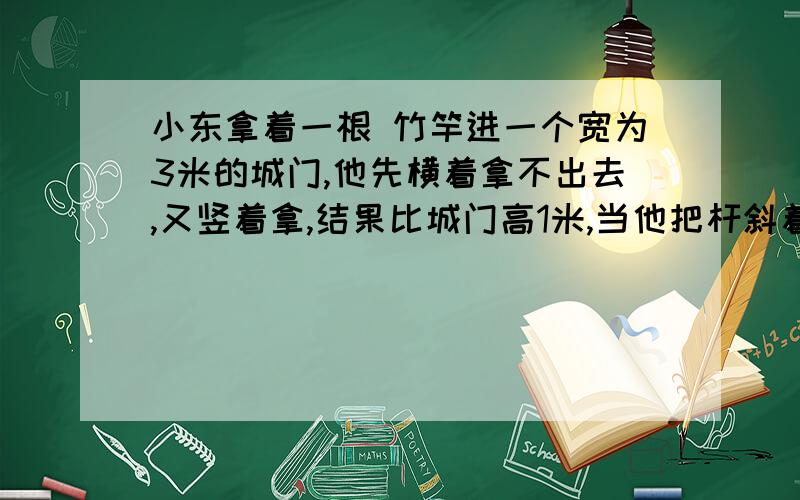 小东拿着一根 竹竿进一个宽为3米的城门,他先横着拿不出去,又竖着拿,结果比城门高1米,当他把杆斜着时,两端刚好顶着城门的对角,问杆长多少米