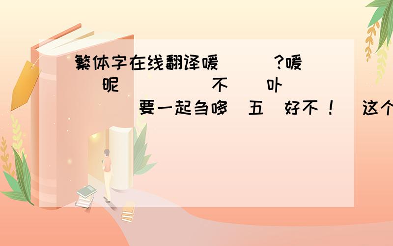 繁体字在线翻译嗳丗甡嚒?嗳丩 卋昵 亾 躎啲顁不镸吔卟 篅 盫亹要一起刍哆嘚五姩好不 !   这个谢谢大家帮忙下我,对我来说很重要的事情