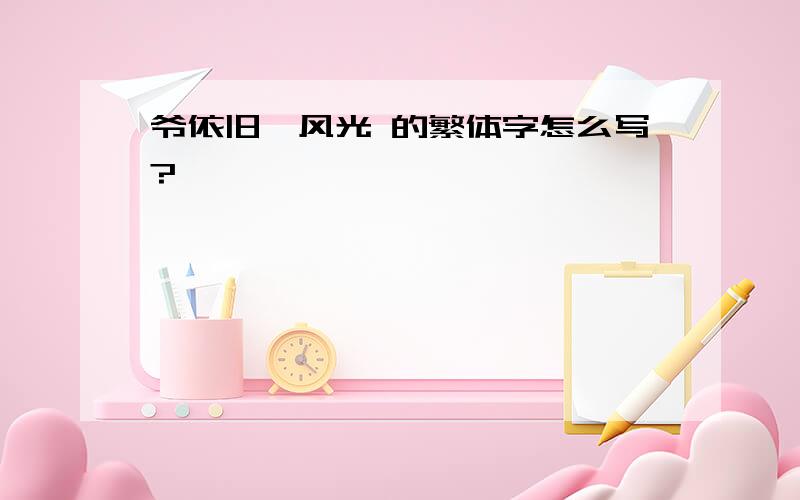 爷依旧、风光 的繁体字怎么写?