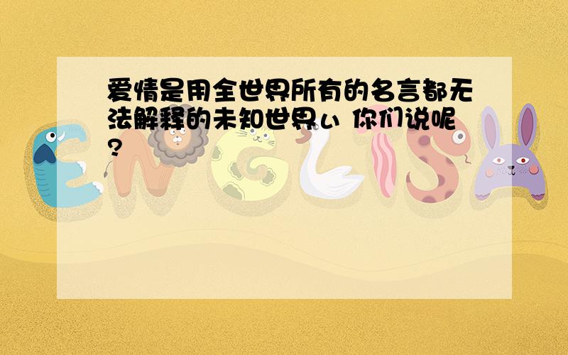 爱情是用全世界所有的名言都无法解释的未知世界ぃ 你们说呢?