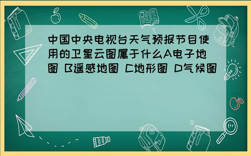 中国中央电视台天气预报节目使用的卫星云图属于什么A电子地图 B遥感地图 C地形图 D气候图