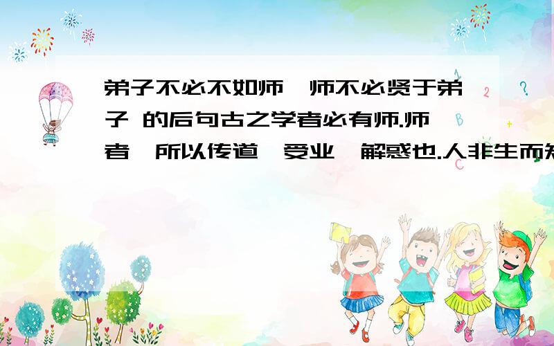 弟子不必不如师,师不必贤于弟子 的后句古之学者必有师.师者,所以传道、受业、解惑也.人非生而知之者,孰能无惑?惑而不从师,其为惑也,终不解矣.生乎吾前,其闻道也固先乎吾,吾从而师之；