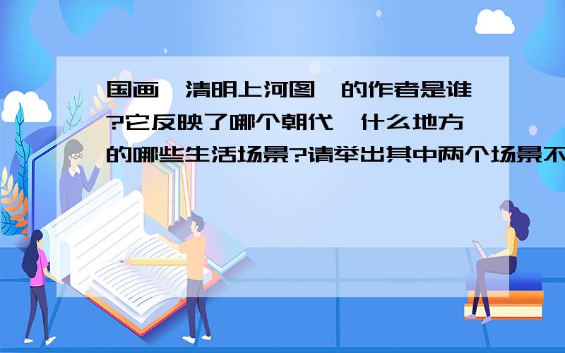 国画《清明上河图》的作者是谁?它反映了哪个朝代,什么地方的哪些生活场景?请举出其中两个场景不要抄的