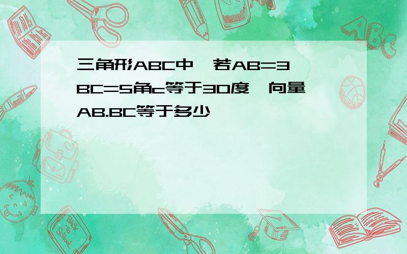 三角形ABC中,若AB=3,BC=5角c等于30度,向量AB.BC等于多少