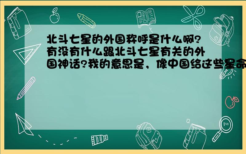 北斗七星的外国称呼是什么啊?有没有什么跟北斗七星有关的外国神话?我的意思是，像中国给这些星命名为天枢、天璇等一样，那七颗星有没有各自的外国名称阿？总称Triones我知道哈。