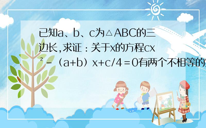 已知a、b、c为△ABC的三边长,求证：关于x的方程cx²-（a+b）x+c/4＝0有两个不相等的实数根.因为c不等于0,所以原方程是一元二次方程,它的判别式△=(a+b)^2-4c(c/4)=(a+b)^2-c^2=(a+b+c)(a+b-c)因为a、b、