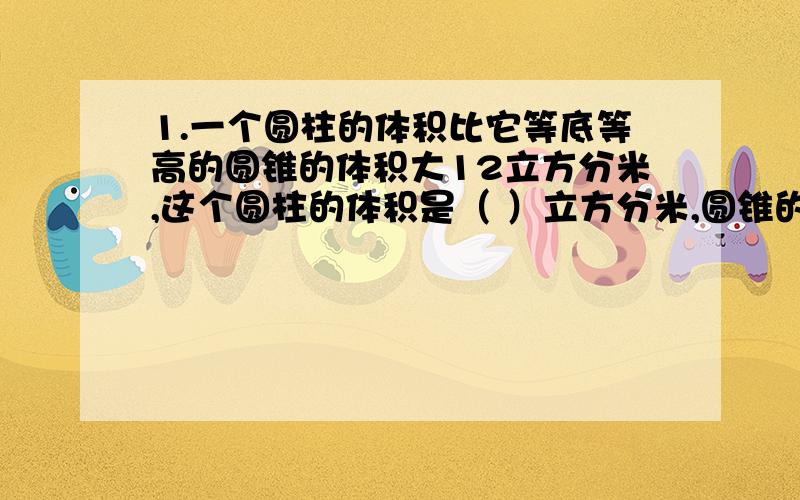 1.一个圆柱的体积比它等底等高的圆锥的体积大12立方分米,这个圆柱的体积是（ ）立方分米,圆锥的体积是（ ）立方分米.2.一个圆柱形玻璃容器中装满了水,水中沉有一个圆锥形铅锤.已知铅锤