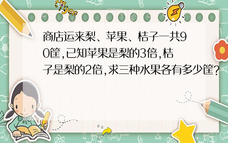 商店运来梨、苹果、桔子一共90筐,已知苹果是梨的3倍,桔子是梨的2倍,求三种水果各有多少筐?