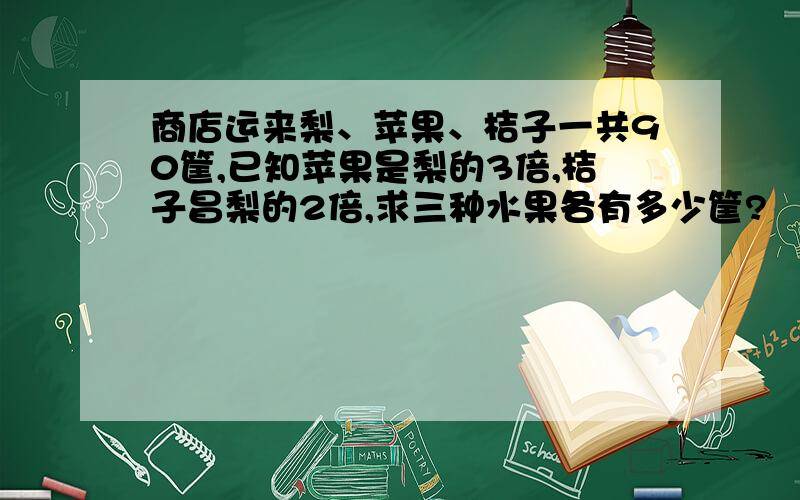 商店运来梨、苹果、桔子一共90筐,已知苹果是梨的3倍,桔子昌梨的2倍,求三种水果各有多少筐?