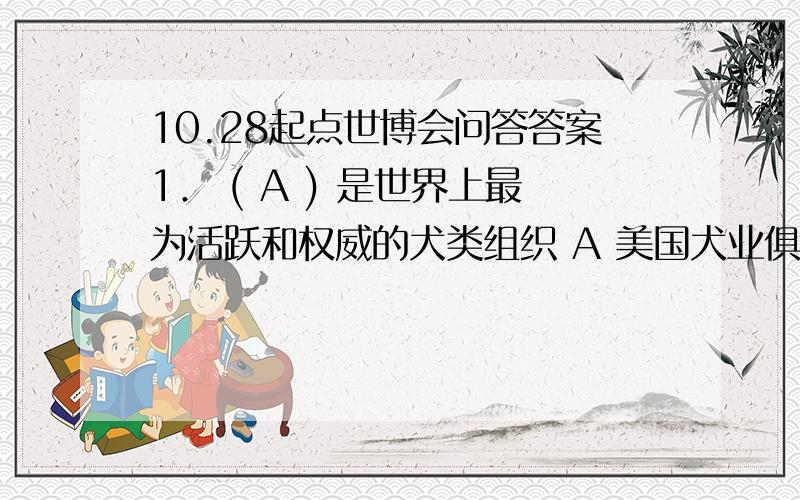 10.28起点世博会问答答案1． ( A ) 是世界上最为活跃和权威的犬类组织 A 美国犬业俱乐部 B 世界犬业联盟 C 世界牧羊犬协会联盟 D 加州犬类协会 2． 1962年世博会在 ( C ) 举办 A 布鲁塞尔 B 芝加