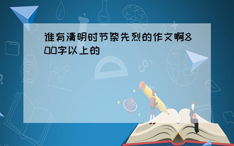 谁有清明时节祭先烈的作文啊800字以上的