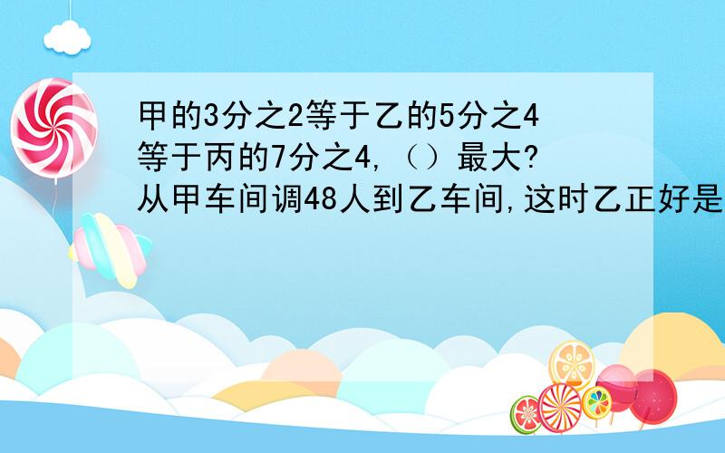 甲的3分之2等于乙的5分之4等于丙的7分之4,（）最大?从甲车间调48人到乙车间,这时乙正好是甲甲的3分之2等于乙的5分之4等于丙的7分之4,（）最大?从甲车间调48人到乙车间,这时乙正好是甲的9