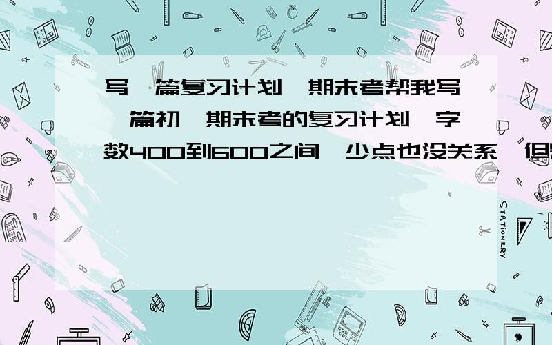 写一篇复习计划,期末考帮我写一篇初一期末考的复习计划,字数400到600之间,少点也没关系,但别太短了