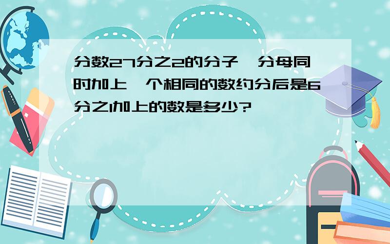 分数27分之2的分子、分母同时加上一个相同的数约分后是6分之1加上的数是多少?