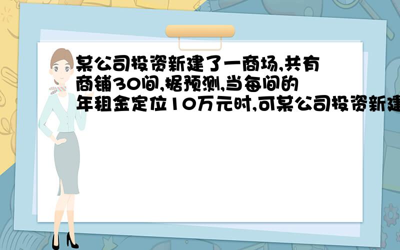 某公司投资新建了一商场,共有商铺30间,据预测,当每间的年租金定位10万元时,可某公司投资新建了一商场,共有商铺30间.据预测,当每间的年租金定为10万元时,可全部租出.每间的年租金每增加5