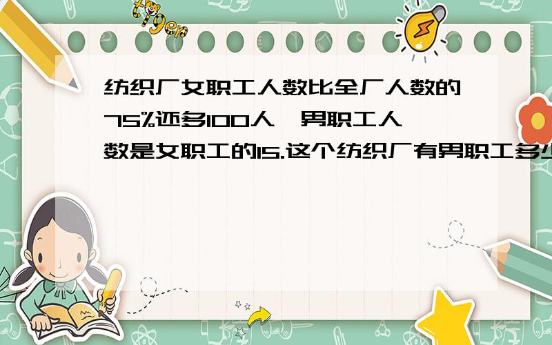 纺织厂女职工人数比全厂人数的75%还多100人,男职工人数是女职工的15.这个纺织厂有男职工多少人?