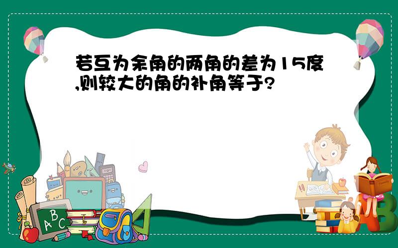 若互为余角的两角的差为15度,则较大的角的补角等于?