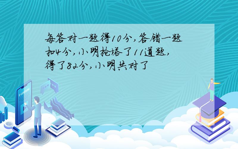 每答对一题得10分,答错一题扣4分,小明抢塔了11道题,得了82分,小明共对了