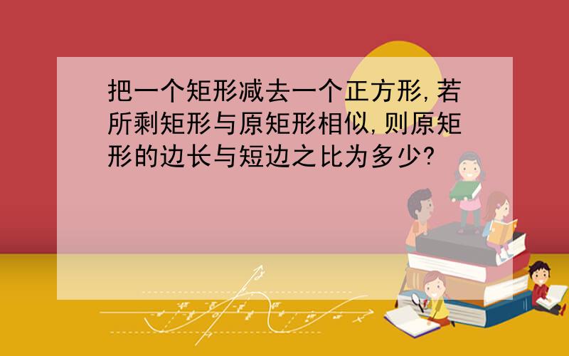 把一个矩形减去一个正方形,若所剩矩形与原矩形相似,则原矩形的边长与短边之比为多少?