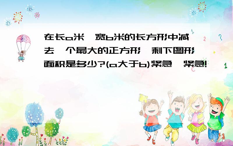 在长a米,宽b米的长方形中减去一个最大的正方形,剩下图形面积是多少?(a大于b)紧急,紧急!