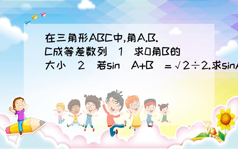 在三角形ABC中,角A.B.C成等差数列（1）求0角B的大小（2）若sin(A+B)=√2÷2.求sinA的值.求解题的式子