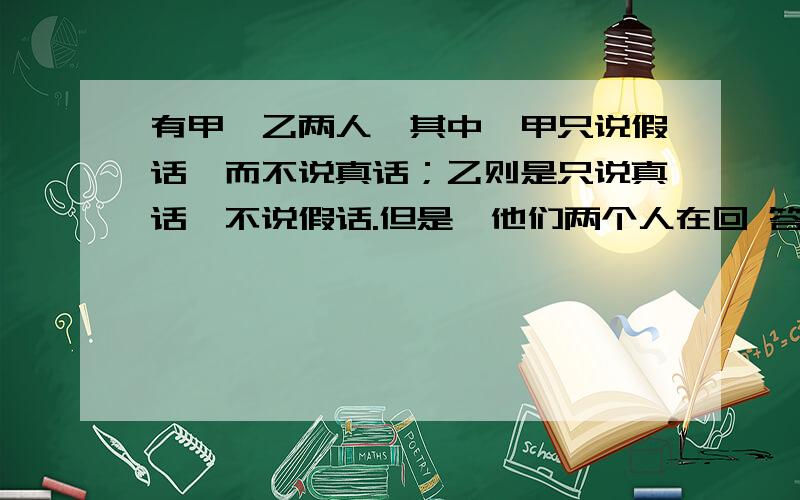 有甲、乙两人,其中,甲只说假话,而不说真话；乙则是只说真话,不说假话.但是,他们两个人在回 答别人的请写出逻辑思考过程,不要只写出答案有甲、乙两人,其中,甲只说假话,而不说真话；乙