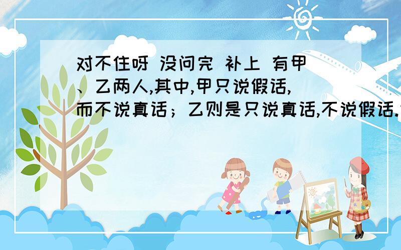 对不住呀 没问完 补上 有甲、乙两人,其中,甲只说假话,而不说真话；乙则是只说真话,不说假话.但是,他们两个人在回答别人的问题时,只通过点头与摇头来表示,不讲话.有一天,一个人面对两条