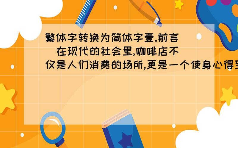 繁体字转换为简体字壹.前言   在现代的社会里,咖啡店不仅是人们消费的场所,更是一个使身心得到纾解的 地方,也是种时代潮流的品味代表,当我们从嘈杂的人行道,一脚踏入咖啡店, 立刻置身