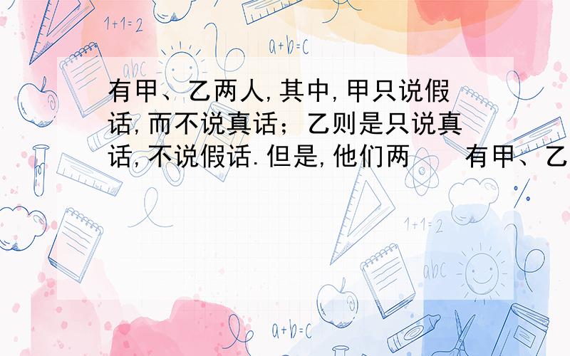 有甲、乙两人,其中,甲只说假话,而不说真话；乙则是只说真话,不说假话.但是,他们两　　有甲、乙两人,其中,甲只说假话,而不说真话；乙则是只说真话,不说假话.但是,他们两个人在回答