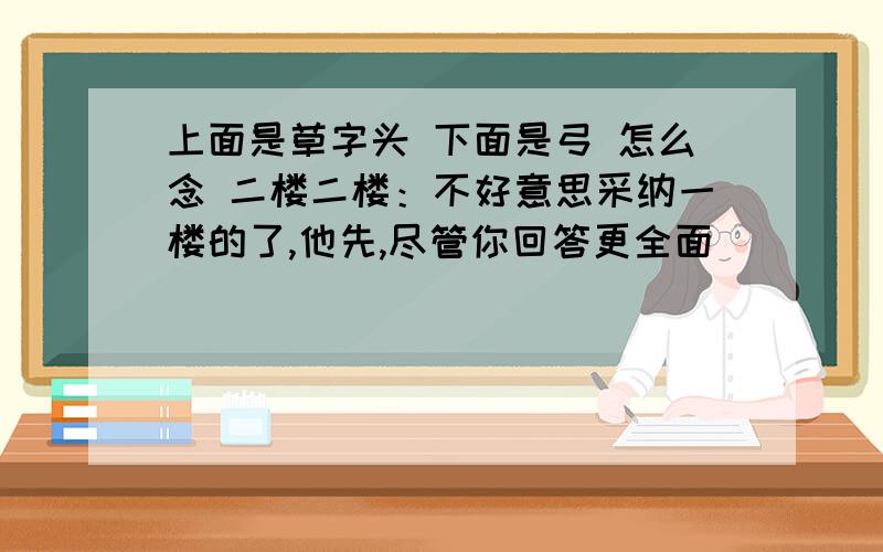 上面是草字头 下面是弓 怎么念 二楼二楼：不好意思采纳一楼的了,他先,尽管你回答更全面