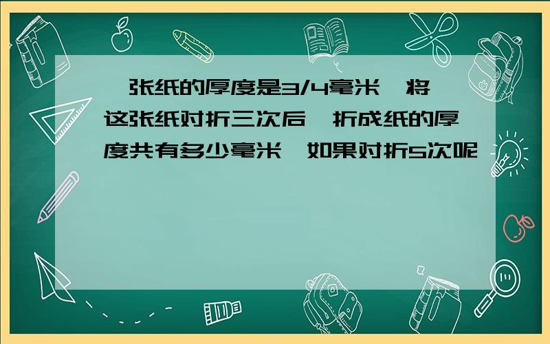 一张纸的厚度是3/4毫米,将这张纸对折三次后,折成纸的厚度共有多少毫米,如果对折5次呢