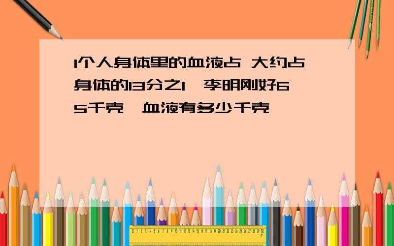 1个人身体里的血液占 大约占身体的13分之1,李明刚好65千克,血液有多少千克