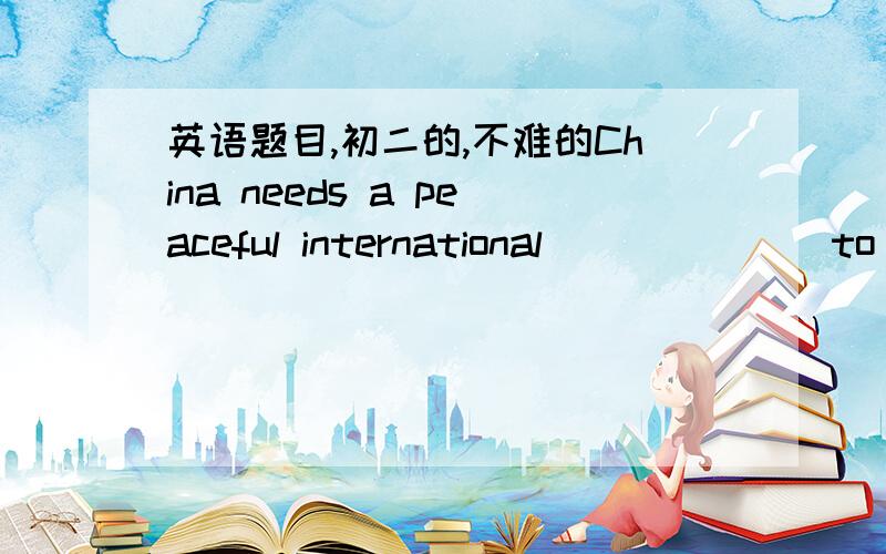 英语题目,初二的,不难的China needs a peaceful international ______ to improve its economy.急求答案!