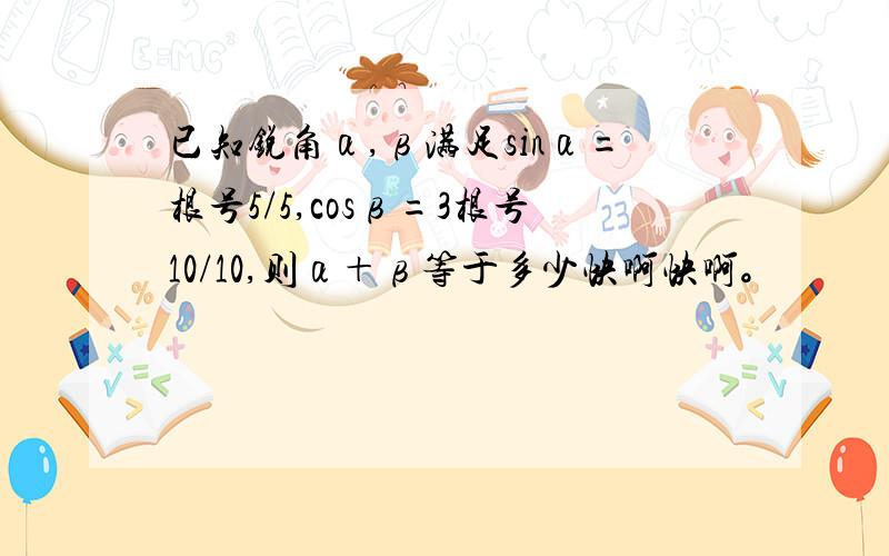 已知锐角α,β满足sinα=根号5/5,cosβ=3根号10/10,则α＋β等于多少快啊快啊。