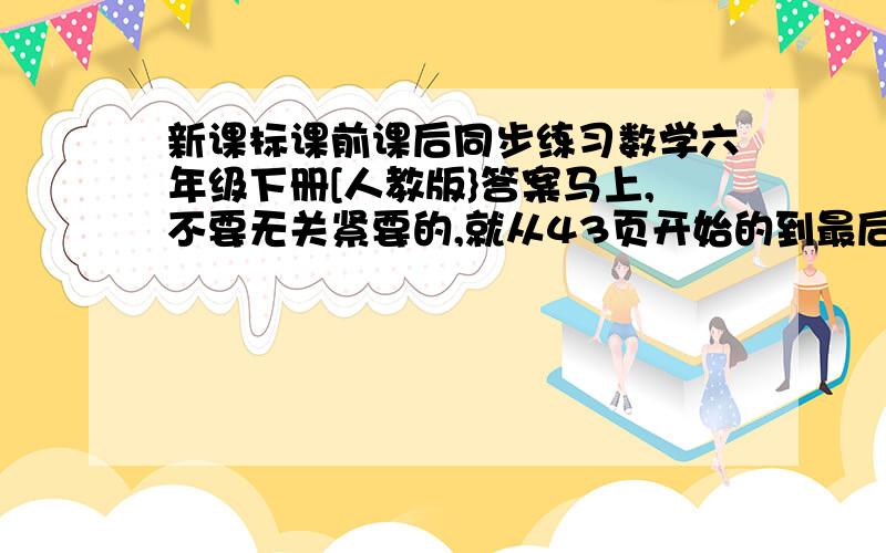 新课标课前课后同步练习数学六年级下册[人教版}答案马上,不要无关紧要的,就从43页开始的到最后的答案好了.