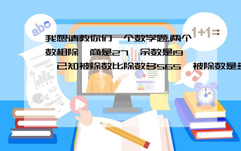 我想请教你们一个数学题.两个数相除,商是27,余数是19,已知被除数比除数多565,被除数是多少?