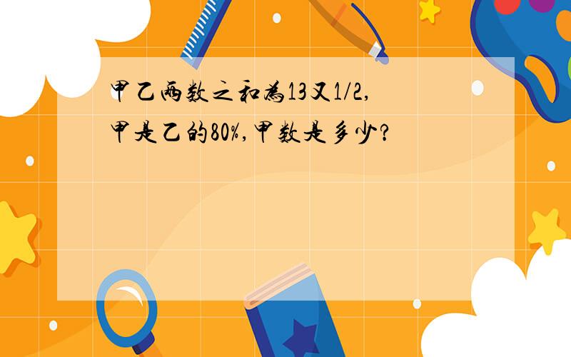 甲乙两数之和为13又1/2,甲是乙的80%,甲数是多少?