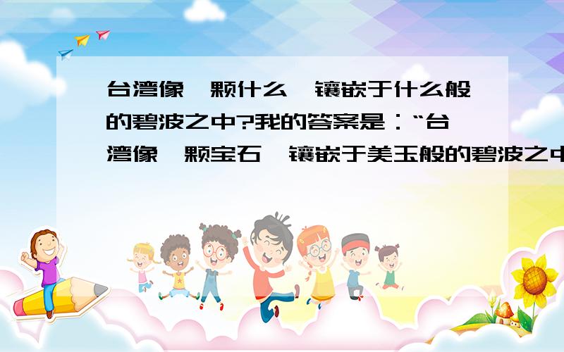 台湾像一颗什么,镶嵌于什么般的碧波之中?我的答案是：“台湾像一颗宝石,镶嵌于美玉般的碧波之中.”你可以先告诉我对与错,再修改,