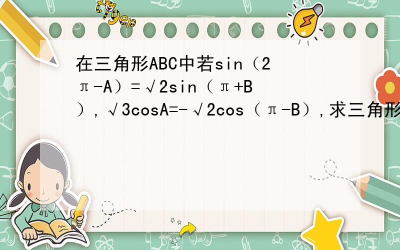 在三角形ABC中若sin（2π-A）=√2sin（π+B）,√3cosA=-√2cos（π-B）,求三角形的三个角