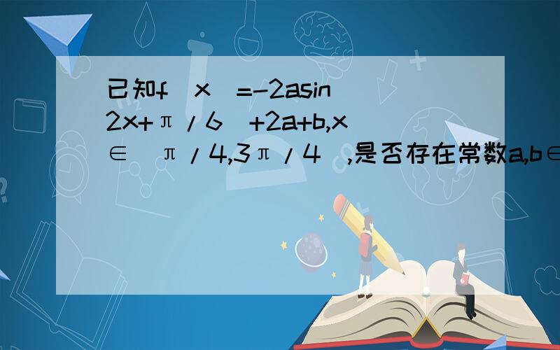 已知f（x）=-2asin（2x+π/6）+2a+b,x∈[π/4,3π/4],是否存在常数a,b∈Q,使得f(x)的值域为{y|-3≤y≤（根号3）-1}?若存在,求出a,b的值；若不存在,说明理由.