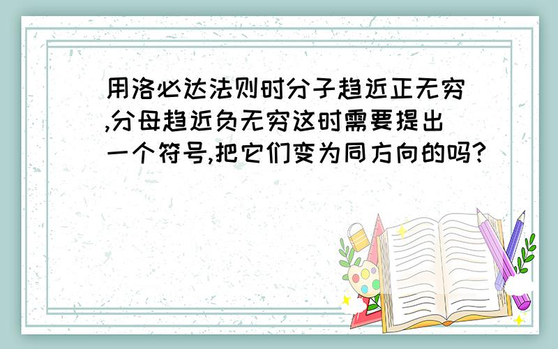 用洛必达法则时分子趋近正无穷,分母趋近负无穷这时需要提出一个符号,把它们变为同方向的吗?