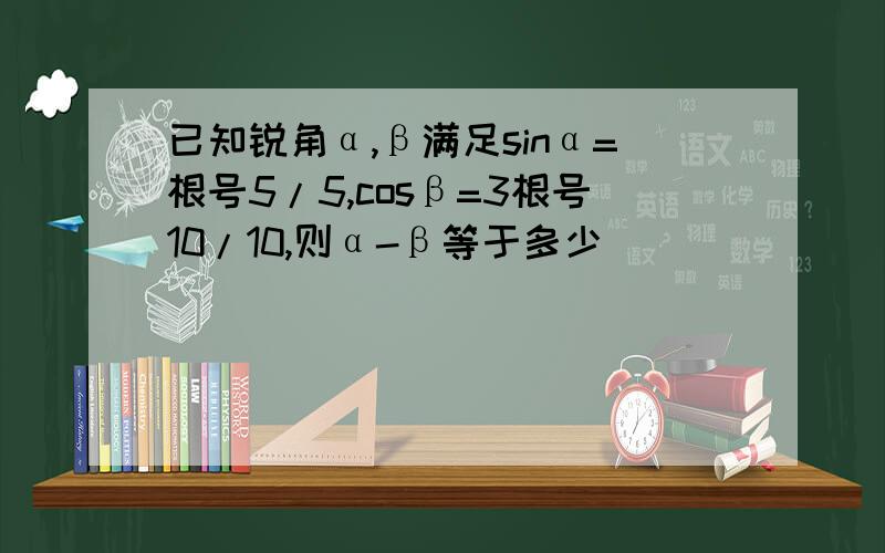 已知锐角α,β满足sinα=根号5/5,cosβ=3根号10/10,则α-β等于多少