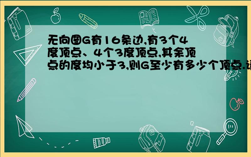 无向图G有16条边,有3个4度顶点、4个3度顶点,其余顶点的度均小于3,则G至少有多少个顶点.请给出证明过程,