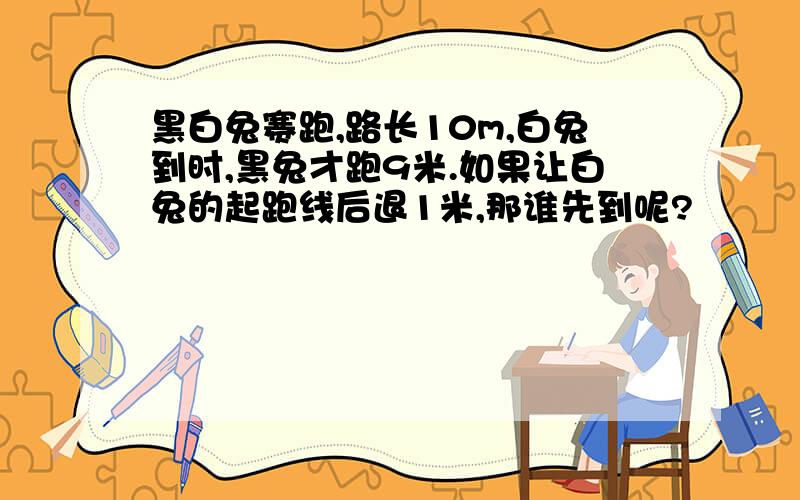 黑白兔赛跑,路长10m,白兔到时,黑兔才跑9米.如果让白兔的起跑线后退1米,那谁先到呢?