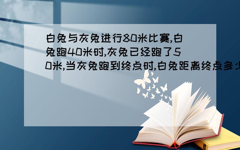 白兔与灰兔进行80米比赛,白兔跑40米时,灰兔已经跑了50米,当灰兔跑到终点时,白兔距离终点多少米?要用比例方程解答