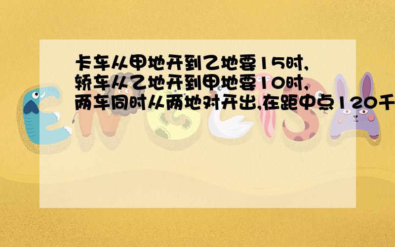 卡车从甲地开到乙地要15时,轿车从乙地开到甲地要10时,两车同时从两地对开出,在距中点120千米处相遇.一定要讲清楚思路+算术方法 答案是7200 不是1200 我就想问问为什么这样做?有线段图更好